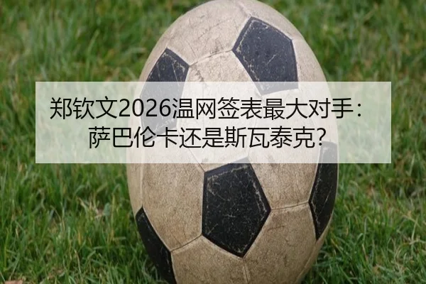 郑钦文2026温网签表最大对手：萨巴伦卡还是斯瓦泰克？